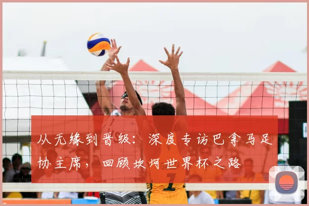 从无缘到晋级:深度专访巴拿马足协主席,回顾坎坷世界杯之路