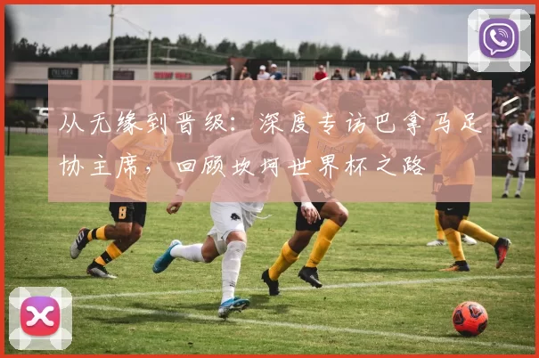 从无缘到晋级:深度专访巴拿马足协主席,回顾坎坷世界杯之路