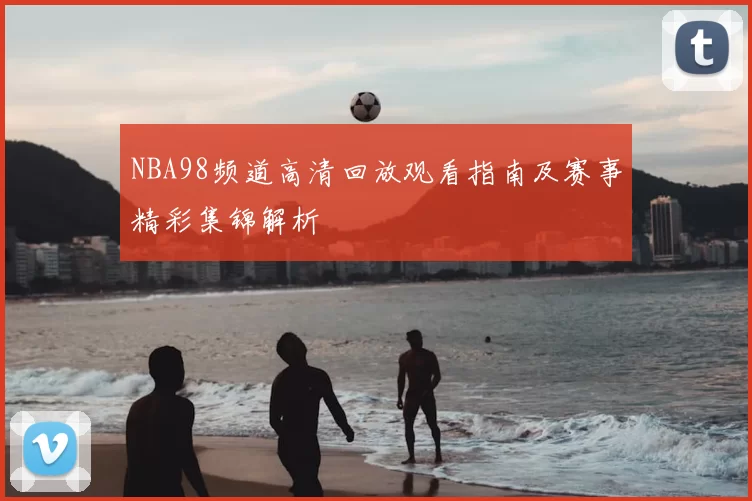 NBA98频道高清回放观看指南及赛事精彩集锦解析