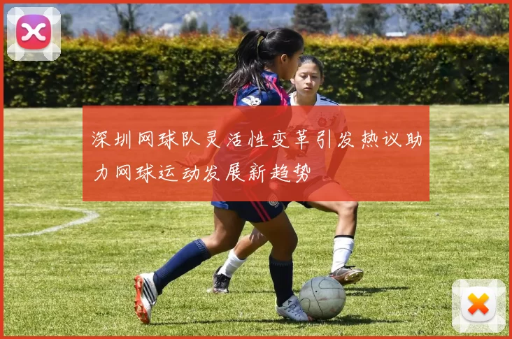 深圳网球队灵活性变革引发热议助力网球运动发展新趋势
