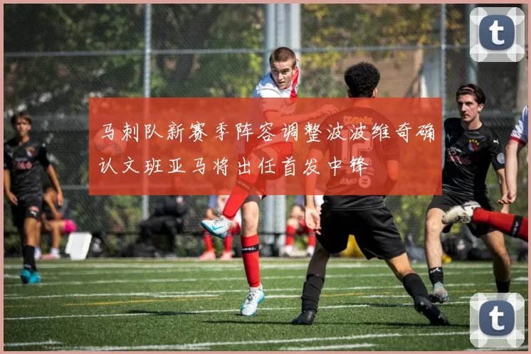 马刺队新赛季阵容调整波波维奇确认文班亚马将出任首发中锋