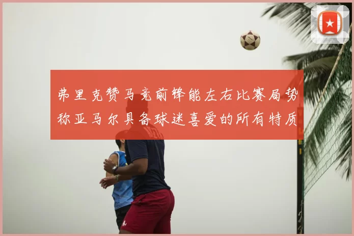 弗里克赞马竞前锋能左右比赛局势称亚马尔具备球迷喜爱的所有特质