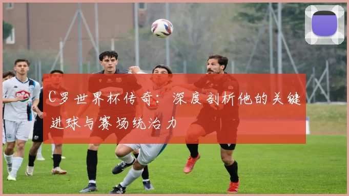 C罗世界杯传奇：深度剖析他的关键进球与赛场统治力