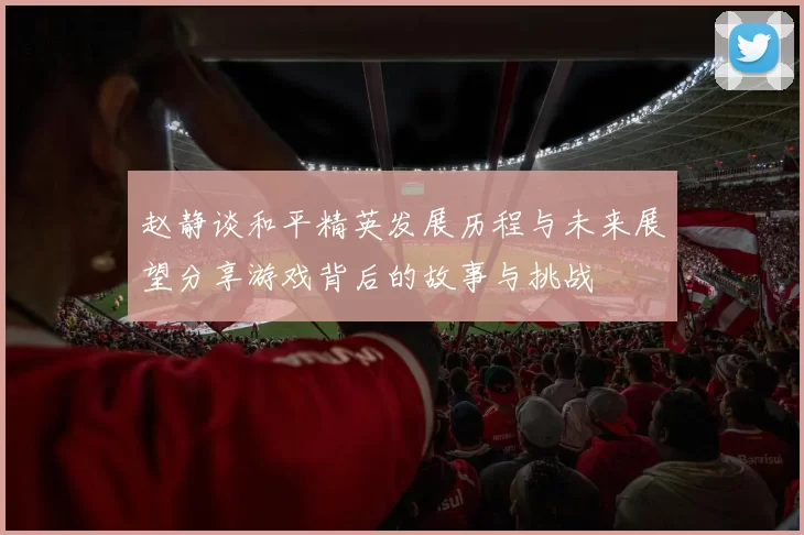 赵静谈和平精英发展历程与未来展望分享游戏背后的故事与挑战