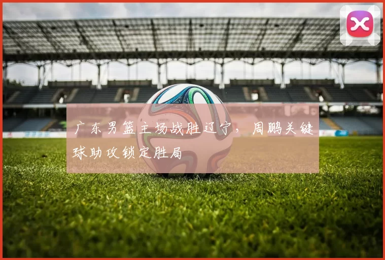 广东男篮主场战胜辽宁,周鹏关键球助攻锁定胜局