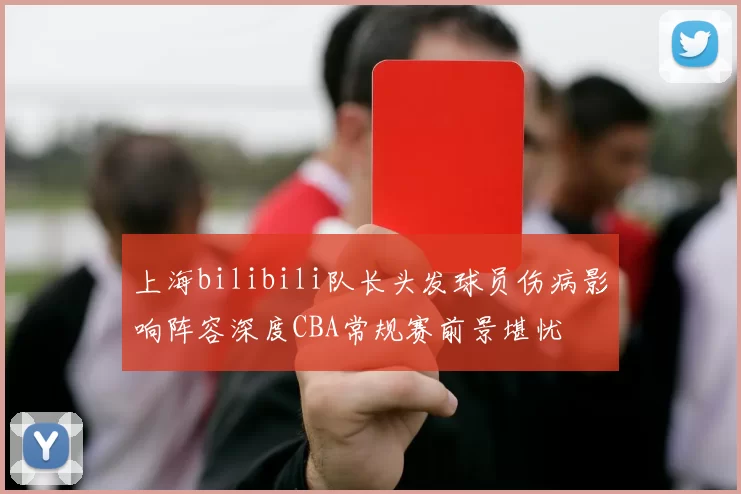 上海bilibili队长头发球员伤病影响阵容深度CBA常规赛前景堪忧