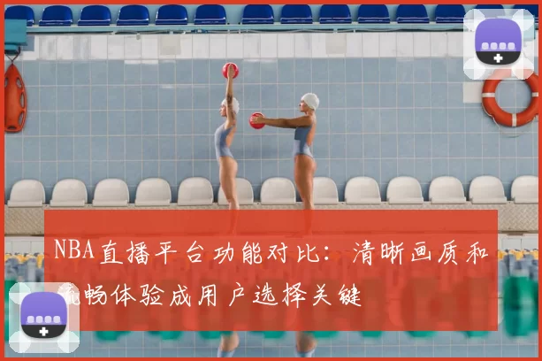 NBA直播平台功能对比：清晰画质和流畅体验成用户选择关键