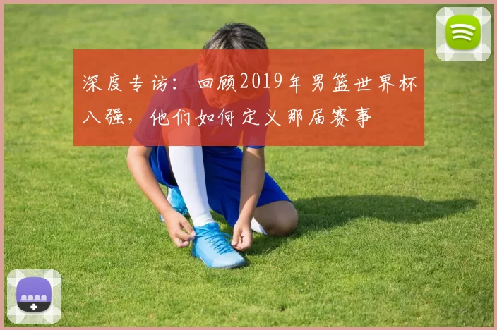 深度专访:回顾2019年男篮世界杯八强,他们如何定义那届赛事