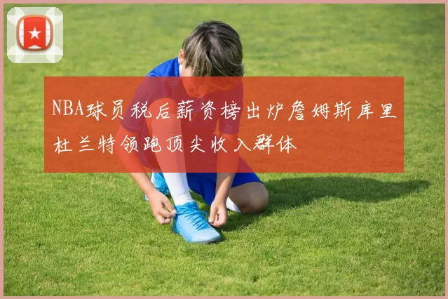 NBA球员税后薪资榜出炉詹姆斯库里杜兰特领跑顶尖收入群体