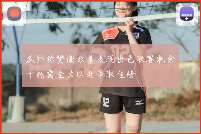 瓜帅称赞谢尔基表现出色联赛剩余十轮需全力以赴争取佳绩