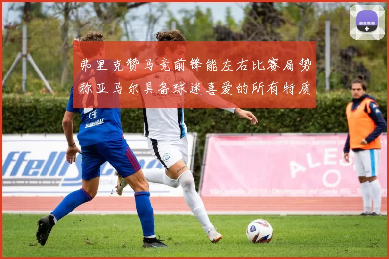 弗里克赞马竞前锋能左右比赛局势称亚马尔具备球迷喜爱的所有特质