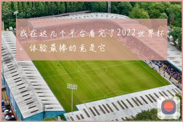 我在这几个平台看完了2022世界杯，体验最棒的竟是它