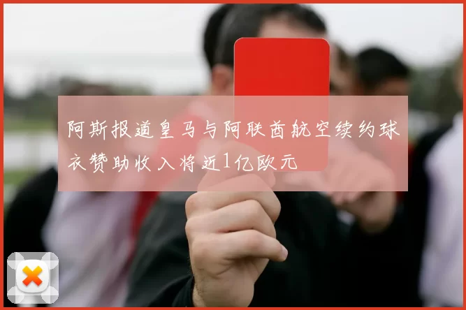 阿斯报道皇马与阿联酋航空续约球衣赞助收入将近1亿欧元