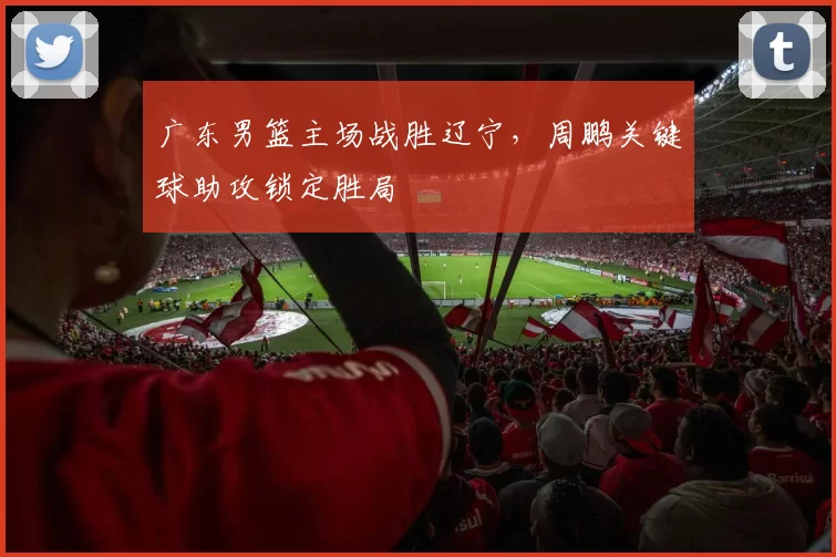 广东男篮主场战胜辽宁，周鹏关键球助攻锁定胜局