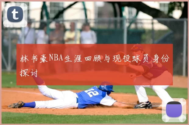 林书豪NBA生涯回顾与现役球员身份探讨