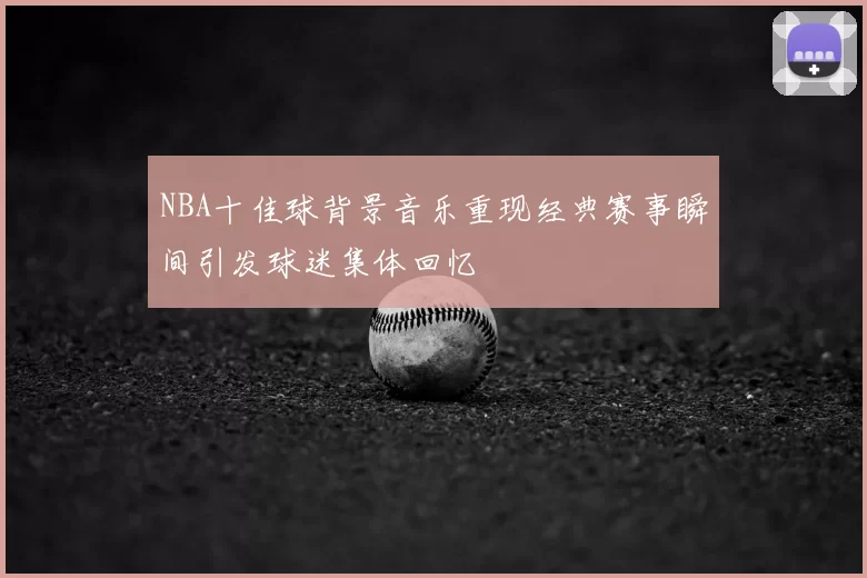 NBA十佳球背景音乐重现经典赛事瞬间引发球迷集体回忆