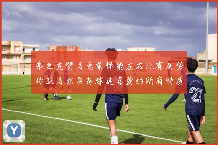 弗里克赞马竞前锋能左右比赛局势称亚马尔具备球迷喜爱的所有特质
