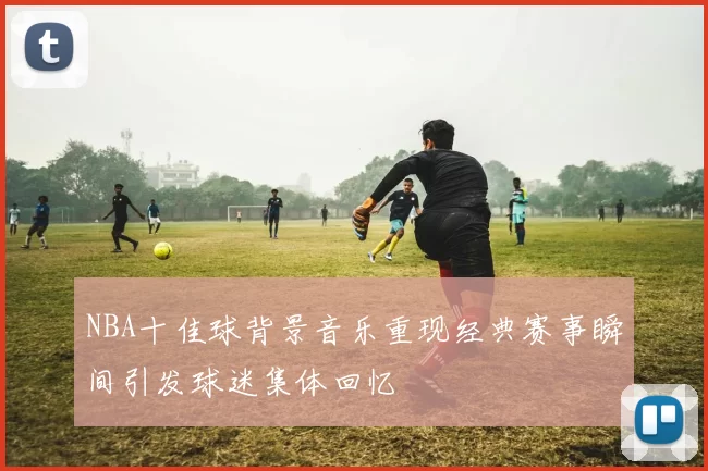 NBA十佳球背景音乐重现经典赛事瞬间引发球迷集体回忆