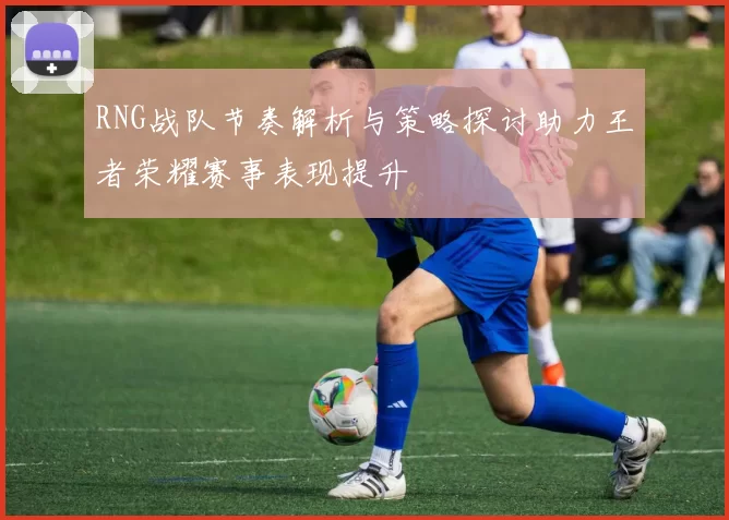 RNG战队节奏解析与策略探讨助力王者荣耀赛事表现提升