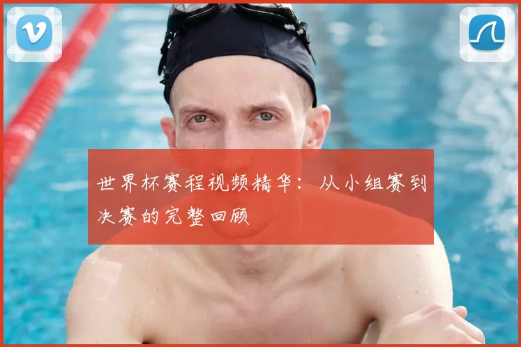 世界杯赛程视频精华:从小组赛到决赛的完整回顾