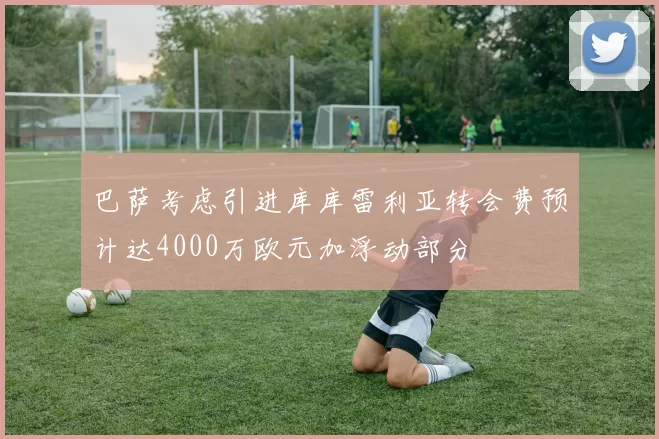 巴萨考虑引进库库雷利亚转会费预计达4000万欧元加浮动部分