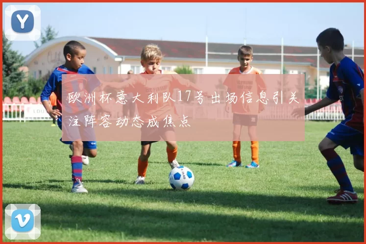 欧洲杯意大利队17号出场信息引关注阵容动态成焦点