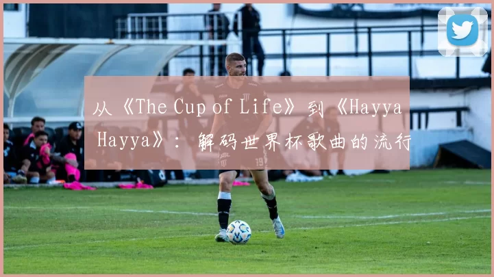 从《The Cup of Life》到《Hayya Hayya》：解码世界杯歌曲的流行密码