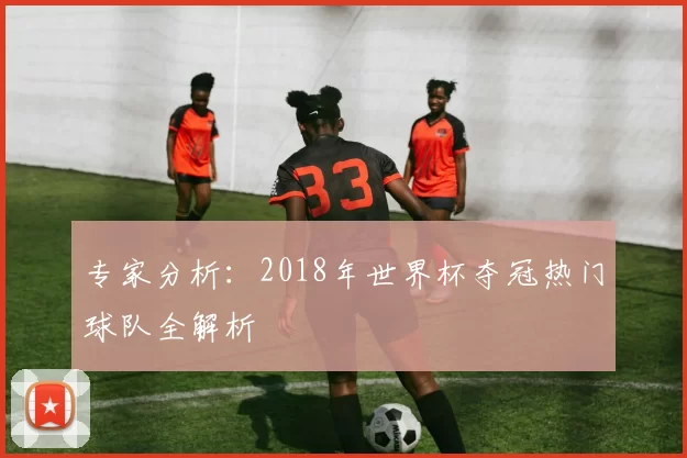 专家分析:2018年世界杯夺冠热门球队全解析