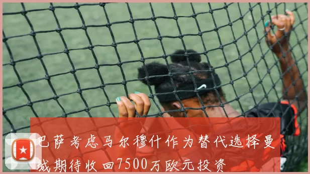 巴萨考虑马尔穆什作为替代选择曼城期待收回7500万欧元投资