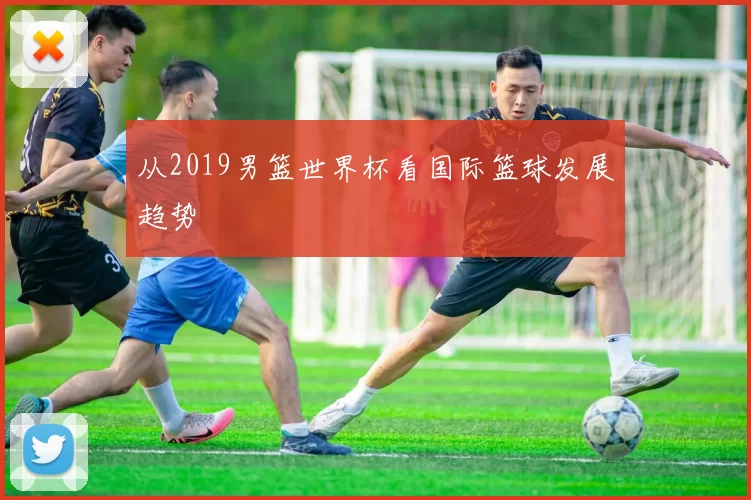 从2019男篮世界杯看国际篮球发展趋势