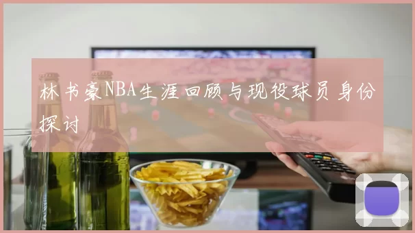 林书豪NBA生涯回顾与现役球员身份探讨
