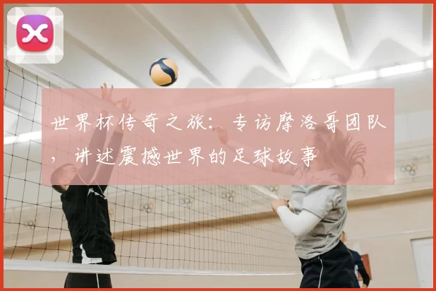 世界杯传奇之旅:专访摩洛哥团队,讲述震撼世界的足球故事
