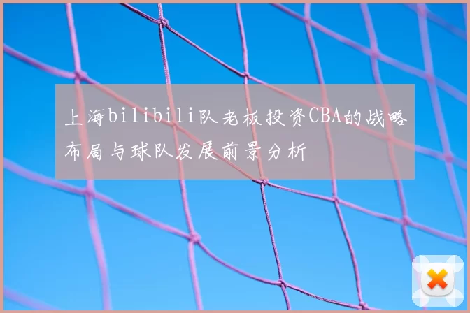 上海bilibili队老板投资CBA的战略布局与球队发展前景分析