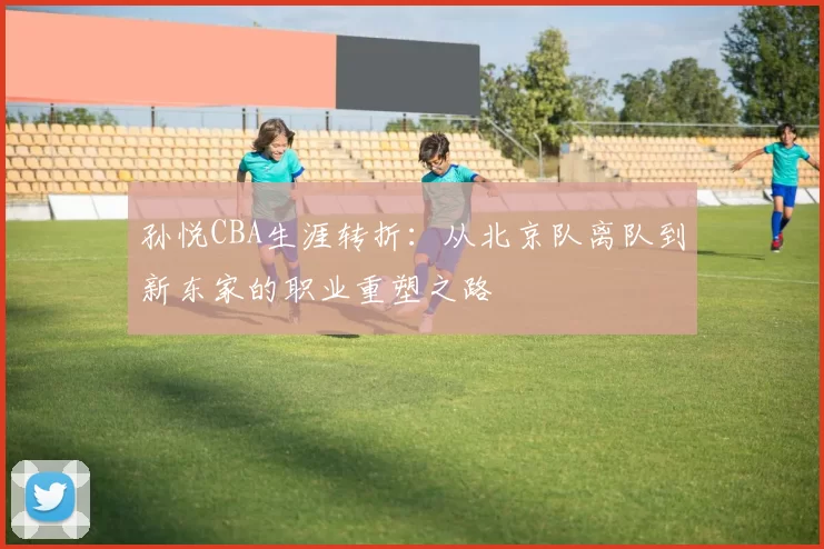 孙悦CBA生涯转折：从北京队离队到新东家的职业重塑之路