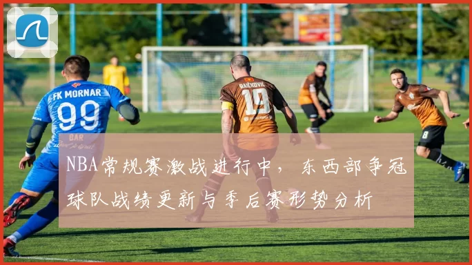 NBA常规赛激战进行中,东西部争冠球队战绩更新与季后赛形势分析