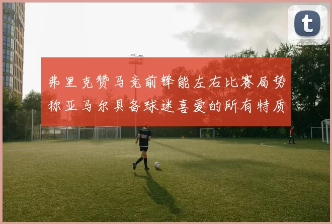 弗里克赞马竞前锋能左右比赛局势称亚马尔具备球迷喜爱的所有特质