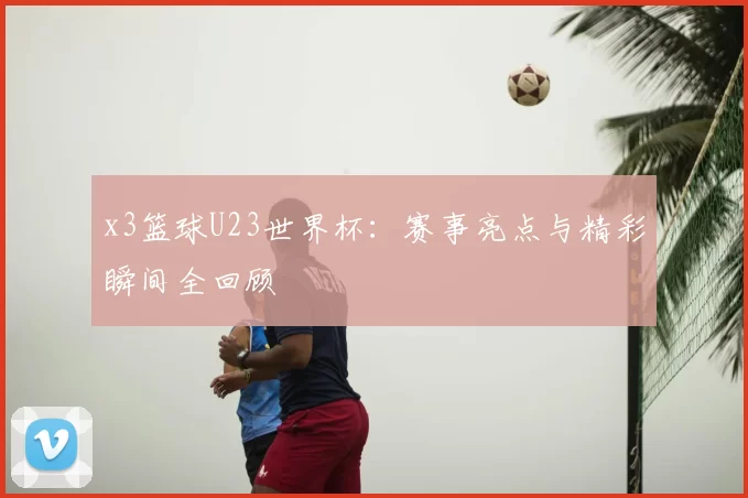 x3篮球U23世界杯：赛事亮点与精彩瞬间全回顾