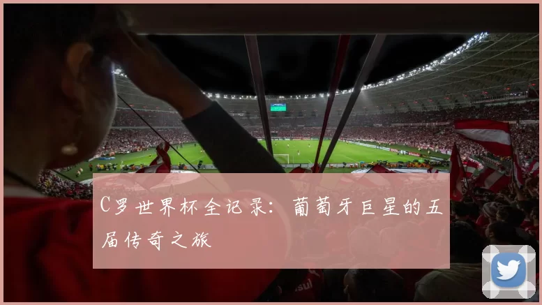 C罗世界杯全记录：葡萄牙巨星的五届传奇之旅