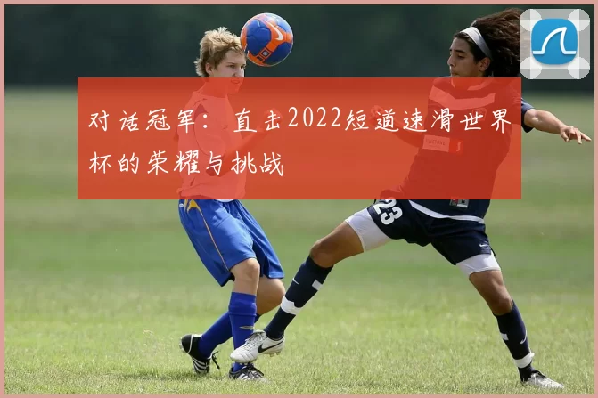 对话冠军：直击2022短道速滑世界杯的荣耀与挑战