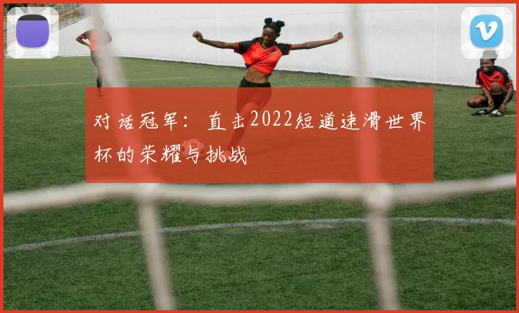 对话冠军：直击2022短道速滑世界杯的荣耀与挑战