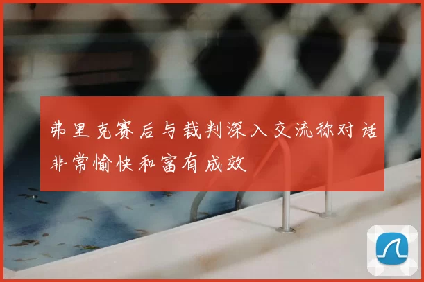 弗里克赛后与裁判深入交流称对话非常愉快和富有成效