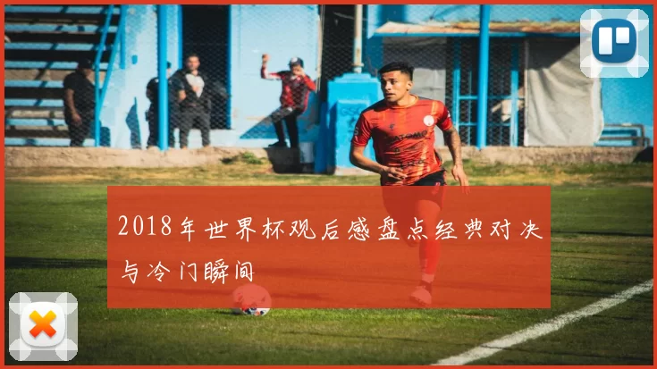 2018年世界杯观后感盘点经典对决与冷门瞬间