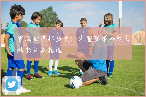 重温世界杯历史：完整赛事回顾与精彩片段精选