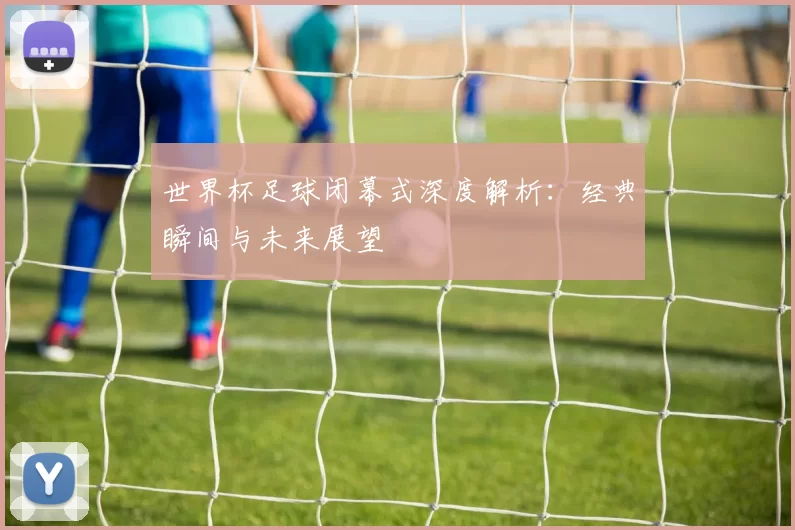 世界杯足球闭幕式深度解析：经典瞬间与未来展望