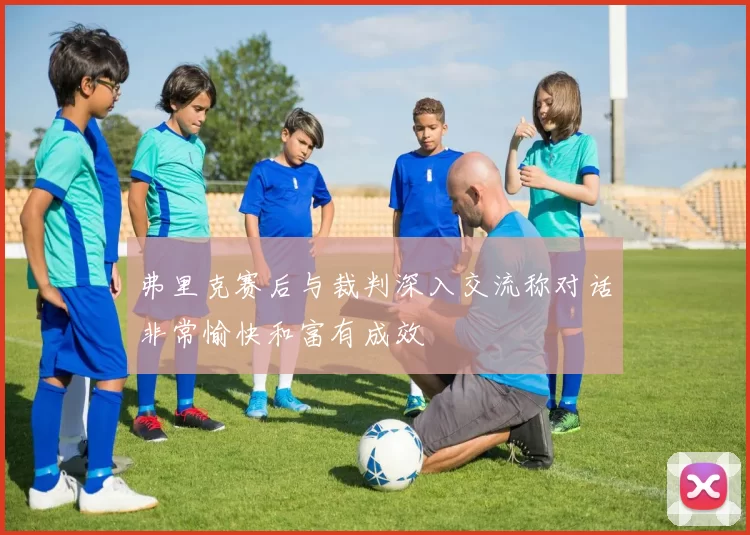 弗里克赛后与裁判深入交流称对话非常愉快和富有成效
