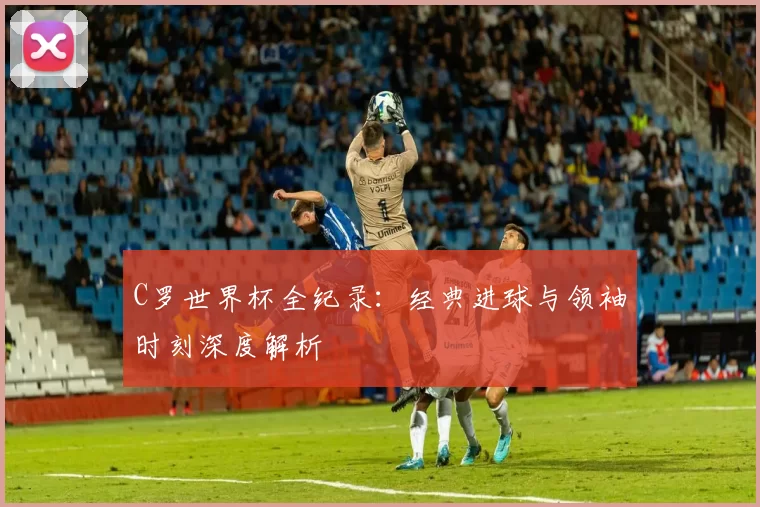 C罗世界杯全纪录：经典进球与领袖时刻深度解析