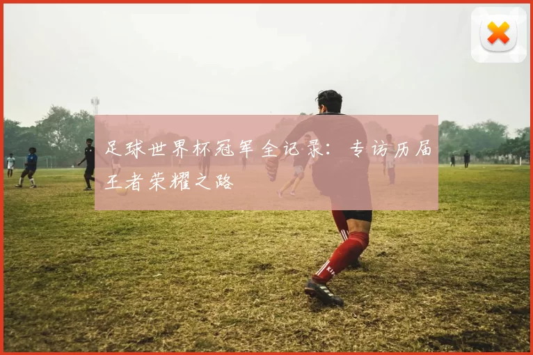 足球世界杯冠军全记录:专访历届王者荣耀之路