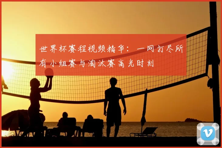 世界杯赛程视频精华：一网打尽所有小组赛与淘汰赛高光时刻