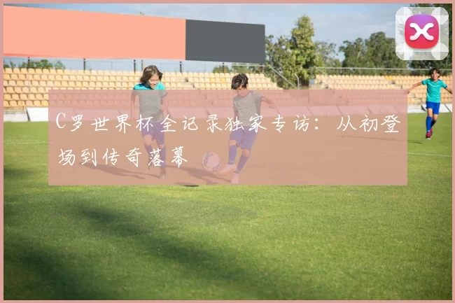 C罗世界杯全记录独家专访：从初登场到传奇落幕