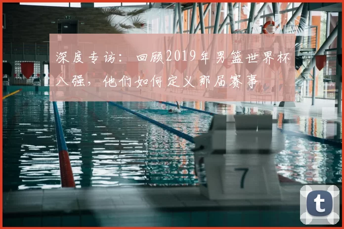 深度专访：回顾2019年男篮世界杯八强，他们如何定义那届赛事